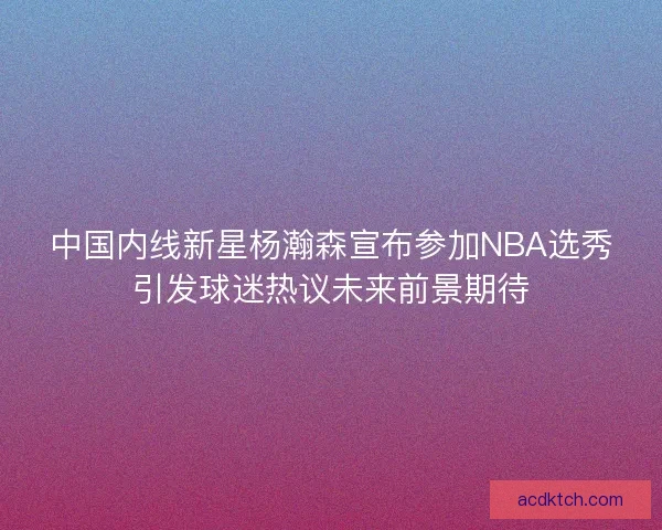 中国内线新星杨瀚森宣布参加NBA选秀引发球迷热议未来前景期待