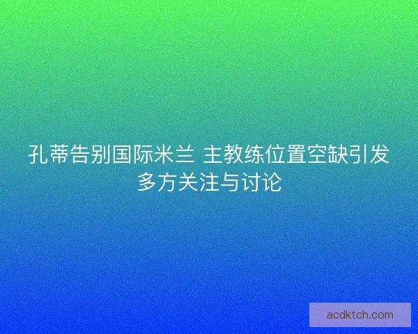 孔蒂告别国际米兰 主教练位置空缺引发多方关注与讨论