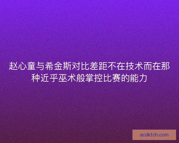 赵心童与希金斯对比差距不在技术而在那种近乎巫术般掌控比赛的能力